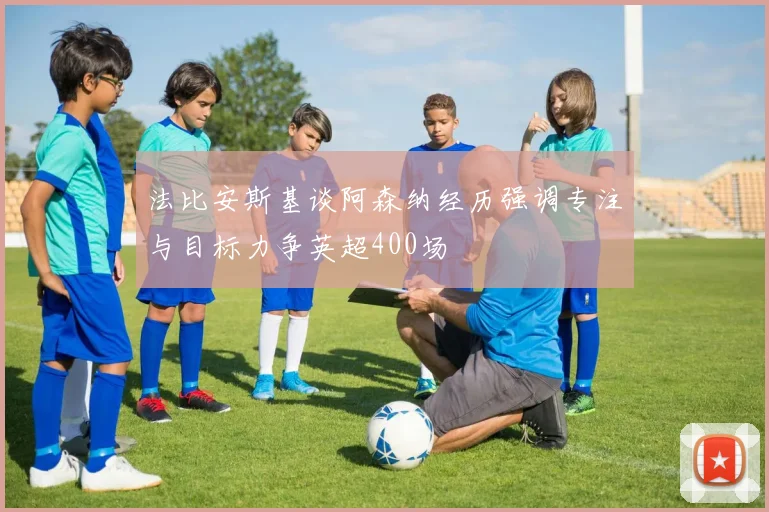 法比安斯基谈阿森纳经历强调专注与目标力争英超400场